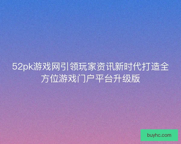 52pk游戏网引领玩家资讯新时代打造全方位游戏门户平台升级版